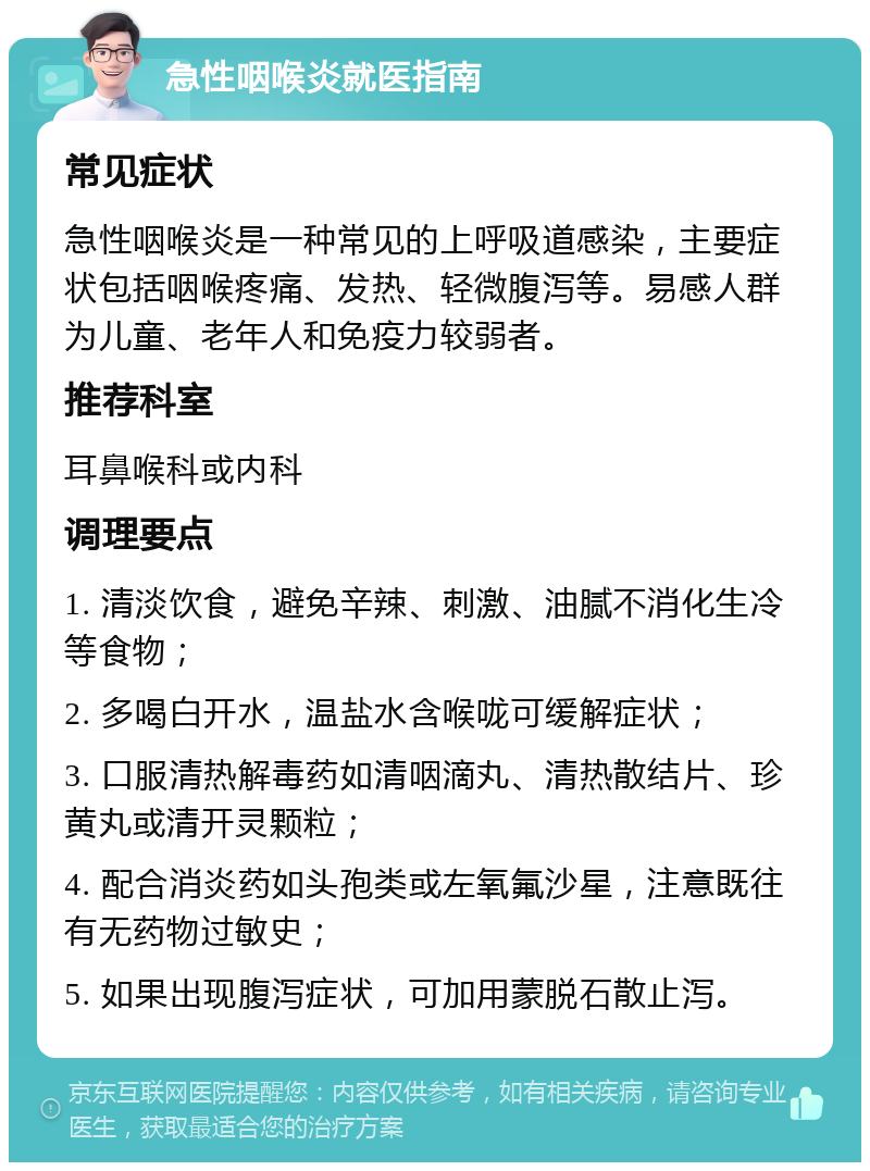 急性咽喉炎就医指南 常见症状 急性咽喉炎是一种常见的上呼吸道感染，主要症状包括咽喉疼痛、发热、轻微腹泻等。易感人群为儿童、老年人和免疫力较弱者。 推荐科室 耳鼻喉科或内科 调理要点 1. 清淡饮食，避免辛辣、刺激、油腻不消化生冷等食物； 2. 多喝白开水，温盐水含喉咙可缓解症状； 3. 口服清热解毒药如清咽滴丸、清热散结片、珍黄丸或清开灵颗粒； 4. 配合消炎药如头孢类或左氧氟沙星，注意既往有无药物过敏史； 5. 如果出现腹泻症状，可加用蒙脱石散止泻。