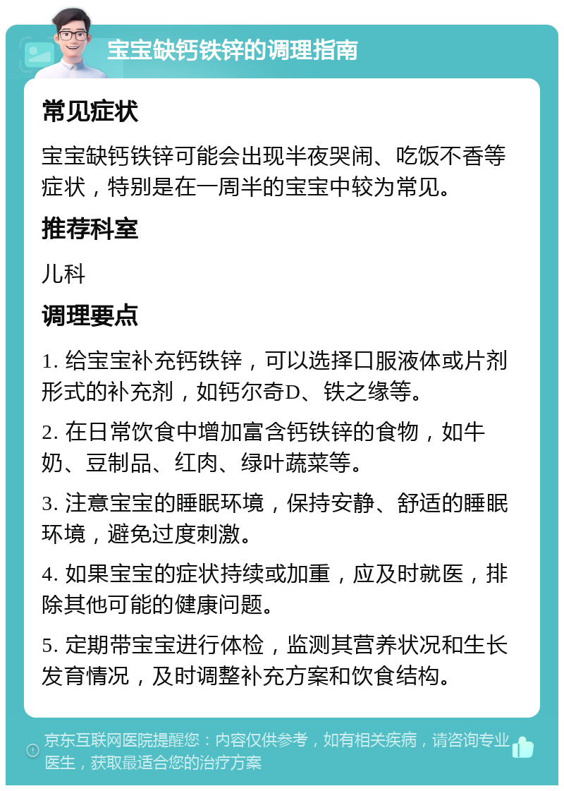 宝宝缺钙铁锌的调理指南 常见症状 宝宝缺钙铁锌可能会出现半夜哭闹、吃饭不香等症状，特别是在一周半的宝宝中较为常见。 推荐科室 儿科 调理要点 1. 给宝宝补充钙铁锌，可以选择口服液体或片剂形式的补充剂，如钙尔奇D、铁之缘等。 2. 在日常饮食中增加富含钙铁锌的食物，如牛奶、豆制品、红肉、绿叶蔬菜等。 3. 注意宝宝的睡眠环境，保持安静、舒适的睡眠环境，避免过度刺激。 4. 如果宝宝的症状持续或加重，应及时就医，排除其他可能的健康问题。 5. 定期带宝宝进行体检，监测其营养状况和生长发育情况，及时调整补充方案和饮食结构。