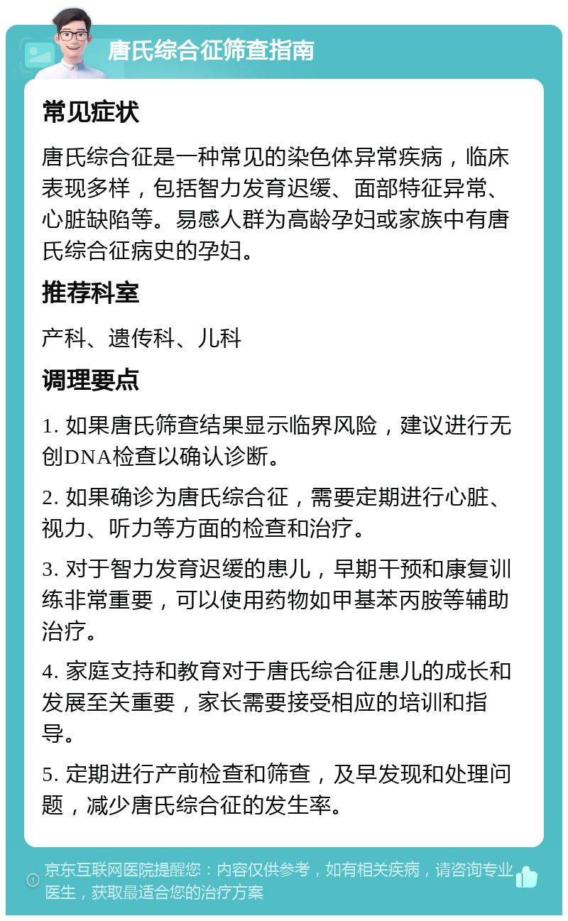 唐氏综合征筛查指南 常见症状 唐氏综合征是一种常见的染色体异常疾病，临床表现多样，包括智力发育迟缓、面部特征异常、心脏缺陷等。易感人群为高龄孕妇或家族中有唐氏综合征病史的孕妇。 推荐科室 产科、遗传科、儿科 调理要点 1. 如果唐氏筛查结果显示临界风险，建议进行无创DNA检查以确认诊断。 2. 如果确诊为唐氏综合征，需要定期进行心脏、视力、听力等方面的检查和治疗。 3. 对于智力发育迟缓的患儿，早期干预和康复训练非常重要，可以使用药物如甲基苯丙胺等辅助治疗。 4. 家庭支持和教育对于唐氏综合征患儿的成长和发展至关重要，家长需要接受相应的培训和指导。 5. 定期进行产前检查和筛查，及早发现和处理问题，减少唐氏综合征的发生率。