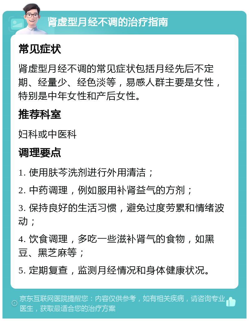 肾虚型月经不调的治疗指南 常见症状 肾虚型月经不调的常见症状包括月经先后不定期、经量少、经色淡等，易感人群主要是女性，特别是中年女性和产后女性。 推荐科室 妇科或中医科 调理要点 1. 使用肤芩洗剂进行外用清洁； 2. 中药调理，例如服用补肾益气的方剂； 3. 保持良好的生活习惯，避免过度劳累和情绪波动； 4. 饮食调理，多吃一些滋补肾气的食物，如黑豆、黑芝麻等； 5. 定期复查，监测月经情况和身体健康状况。