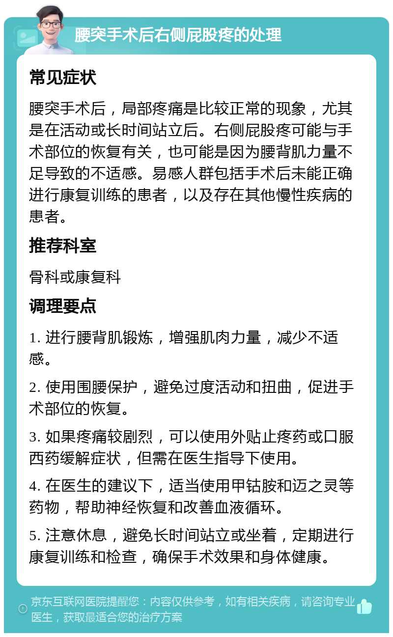 腰突手术后右侧屁股疼的处理 常见症状 腰突手术后，局部疼痛是比较正常的现象，尤其是在活动或长时间站立后。右侧屁股疼可能与手术部位的恢复有关，也可能是因为腰背肌力量不足导致的不适感。易感人群包括手术后未能正确进行康复训练的患者，以及存在其他慢性疾病的患者。 推荐科室 骨科或康复科 调理要点 1. 进行腰背肌锻炼，增强肌肉力量，减少不适感。 2. 使用围腰保护，避免过度活动和扭曲，促进手术部位的恢复。 3. 如果疼痛较剧烈，可以使用外贴止疼药或口服西药缓解症状，但需在医生指导下使用。 4. 在医生的建议下，适当使用甲钴胺和迈之灵等药物，帮助神经恢复和改善血液循环。 5. 注意休息，避免长时间站立或坐着，定期进行康复训练和检查，确保手术效果和身体健康。