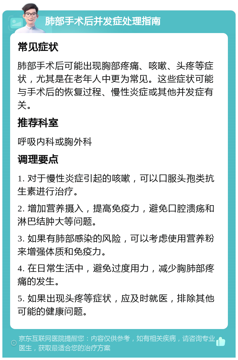 肺部手术后并发症处理指南 常见症状 肺部手术后可能出现胸部疼痛、咳嗽、头疼等症状，尤其是在老年人中更为常见。这些症状可能与手术后的恢复过程、慢性炎症或其他并发症有关。 推荐科室 呼吸内科或胸外科 调理要点 1. 对于慢性炎症引起的咳嗽，可以口服头孢类抗生素进行治疗。 2. 增加营养摄入，提高免疫力，避免口腔溃疡和淋巴结肿大等问题。 3. 如果有肺部感染的风险，可以考虑使用营养粉来增强体质和免疫力。 4. 在日常生活中，避免过度用力，减少胸肺部疼痛的发生。 5. 如果出现头疼等症状，应及时就医，排除其他可能的健康问题。