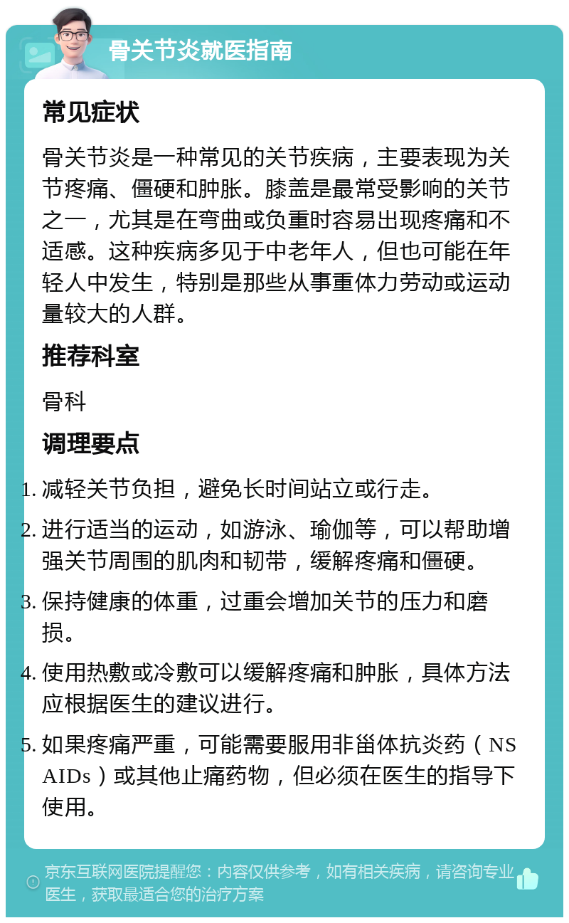 骨关节炎就医指南 常见症状 骨关节炎是一种常见的关节疾病，主要表现为关节疼痛、僵硬和肿胀。膝盖是最常受影响的关节之一，尤其是在弯曲或负重时容易出现疼痛和不适感。这种疾病多见于中老年人，但也可能在年轻人中发生，特别是那些从事重体力劳动或运动量较大的人群。 推荐科室 骨科 调理要点 减轻关节负担，避免长时间站立或行走。 进行适当的运动，如游泳、瑜伽等，可以帮助增强关节周围的肌肉和韧带，缓解疼痛和僵硬。 保持健康的体重，过重会增加关节的压力和磨损。 使用热敷或冷敷可以缓解疼痛和肿胀，具体方法应根据医生的建议进行。 如果疼痛严重，可能需要服用非甾体抗炎药（NSAIDs）或其他止痛药物，但必须在医生的指导下使用。