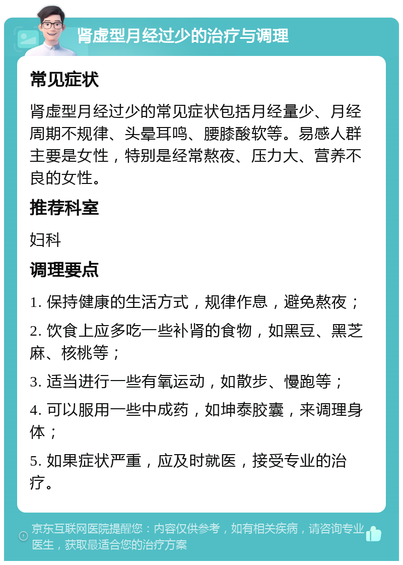 肾虚型月经过少的治疗与调理 常见症状 肾虚型月经过少的常见症状包括月经量少、月经周期不规律、头晕耳鸣、腰膝酸软等。易感人群主要是女性，特别是经常熬夜、压力大、营养不良的女性。 推荐科室 妇科 调理要点 1. 保持健康的生活方式，规律作息，避免熬夜； 2. 饮食上应多吃一些补肾的食物，如黑豆、黑芝麻、核桃等； 3. 适当进行一些有氧运动，如散步、慢跑等； 4. 可以服用一些中成药，如坤泰胶囊，来调理身体； 5. 如果症状严重，应及时就医，接受专业的治疗。