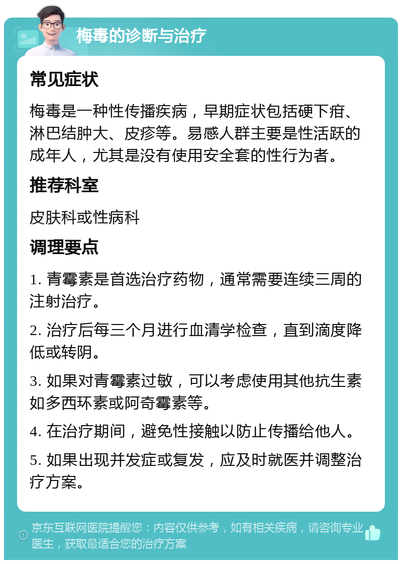 梅毒的诊断与治疗 常见症状 梅毒是一种性传播疾病，早期症状包括硬下疳、淋巴结肿大、皮疹等。易感人群主要是性活跃的成年人，尤其是没有使用安全套的性行为者。 推荐科室 皮肤科或性病科 调理要点 1. 青霉素是首选治疗药物，通常需要连续三周的注射治疗。 2. 治疗后每三个月进行血清学检查，直到滴度降低或转阴。 3. 如果对青霉素过敏，可以考虑使用其他抗生素如多西环素或阿奇霉素等。 4. 在治疗期间，避免性接触以防止传播给他人。 5. 如果出现并发症或复发，应及时就医并调整治疗方案。