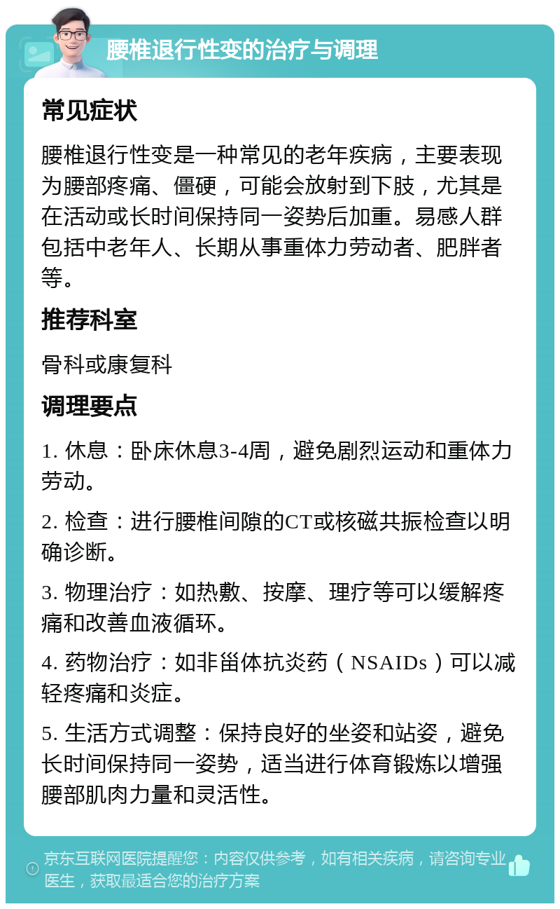 腰椎退行性变的治疗与调理 常见症状 腰椎退行性变是一种常见的老年疾病，主要表现为腰部疼痛、僵硬，可能会放射到下肢，尤其是在活动或长时间保持同一姿势后加重。易感人群包括中老年人、长期从事重体力劳动者、肥胖者等。 推荐科室 骨科或康复科 调理要点 1. 休息：卧床休息3-4周，避免剧烈运动和重体力劳动。 2. 检查：进行腰椎间隙的CT或核磁共振检查以明确诊断。 3. 物理治疗：如热敷、按摩、理疗等可以缓解疼痛和改善血液循环。 4. 药物治疗：如非甾体抗炎药（NSAIDs）可以减轻疼痛和炎症。 5. 生活方式调整：保持良好的坐姿和站姿，避免长时间保持同一姿势，适当进行体育锻炼以增强腰部肌肉力量和灵活性。