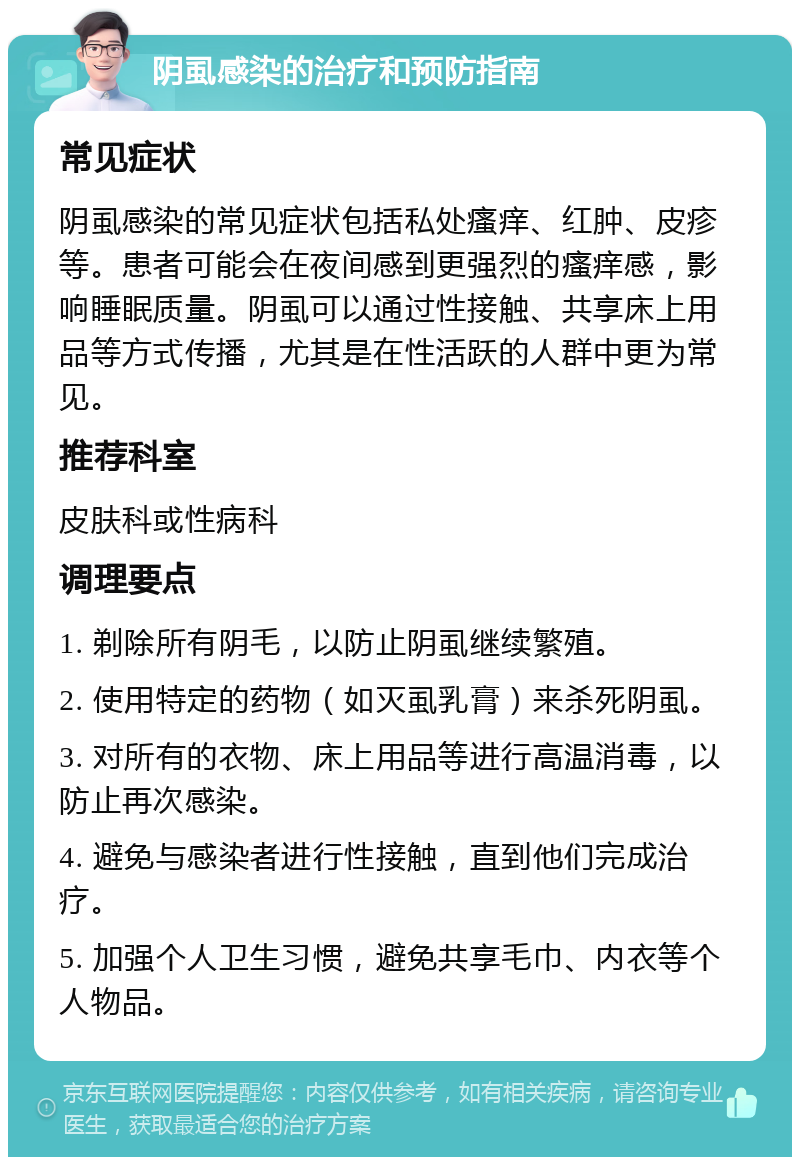 阴虱感染的治疗和预防指南 常见症状 阴虱感染的常见症状包括私处瘙痒、红肿、皮疹等。患者可能会在夜间感到更强烈的瘙痒感，影响睡眠质量。阴虱可以通过性接触、共享床上用品等方式传播，尤其是在性活跃的人群中更为常见。 推荐科室 皮肤科或性病科 调理要点 1. 剃除所有阴毛，以防止阴虱继续繁殖。 2. 使用特定的药物（如灭虱乳膏）来杀死阴虱。 3. 对所有的衣物、床上用品等进行高温消毒，以防止再次感染。 4. 避免与感染者进行性接触，直到他们完成治疗。 5. 加强个人卫生习惯，避免共享毛巾、内衣等个人物品。