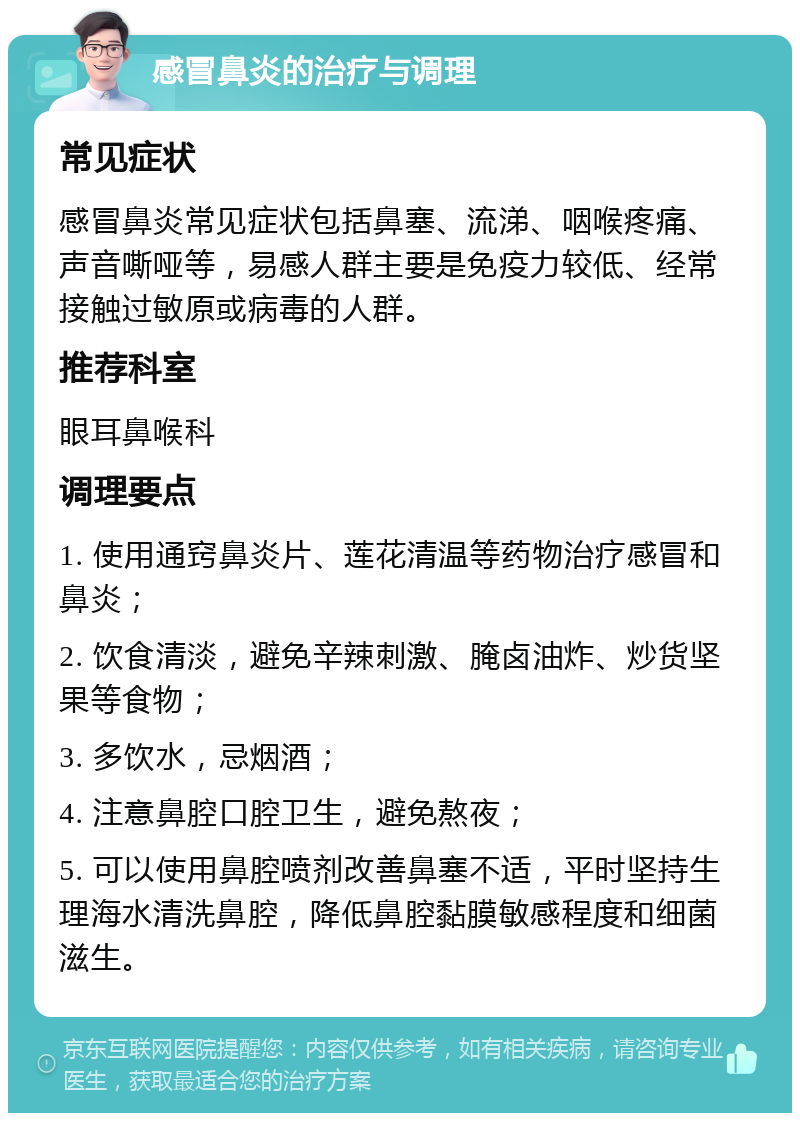 感冒鼻炎的治疗与调理 常见症状 感冒鼻炎常见症状包括鼻塞、流涕、咽喉疼痛、声音嘶哑等，易感人群主要是免疫力较低、经常接触过敏原或病毒的人群。 推荐科室 眼耳鼻喉科 调理要点 1. 使用通窍鼻炎片、莲花清温等药物治疗感冒和鼻炎； 2. 饮食清淡，避免辛辣刺激、腌卤油炸、炒货坚果等食物； 3. 多饮水，忌烟酒； 4. 注意鼻腔口腔卫生，避免熬夜； 5. 可以使用鼻腔喷剂改善鼻塞不适，平时坚持生理海水清洗鼻腔，降低鼻腔黏膜敏感程度和细菌滋生。