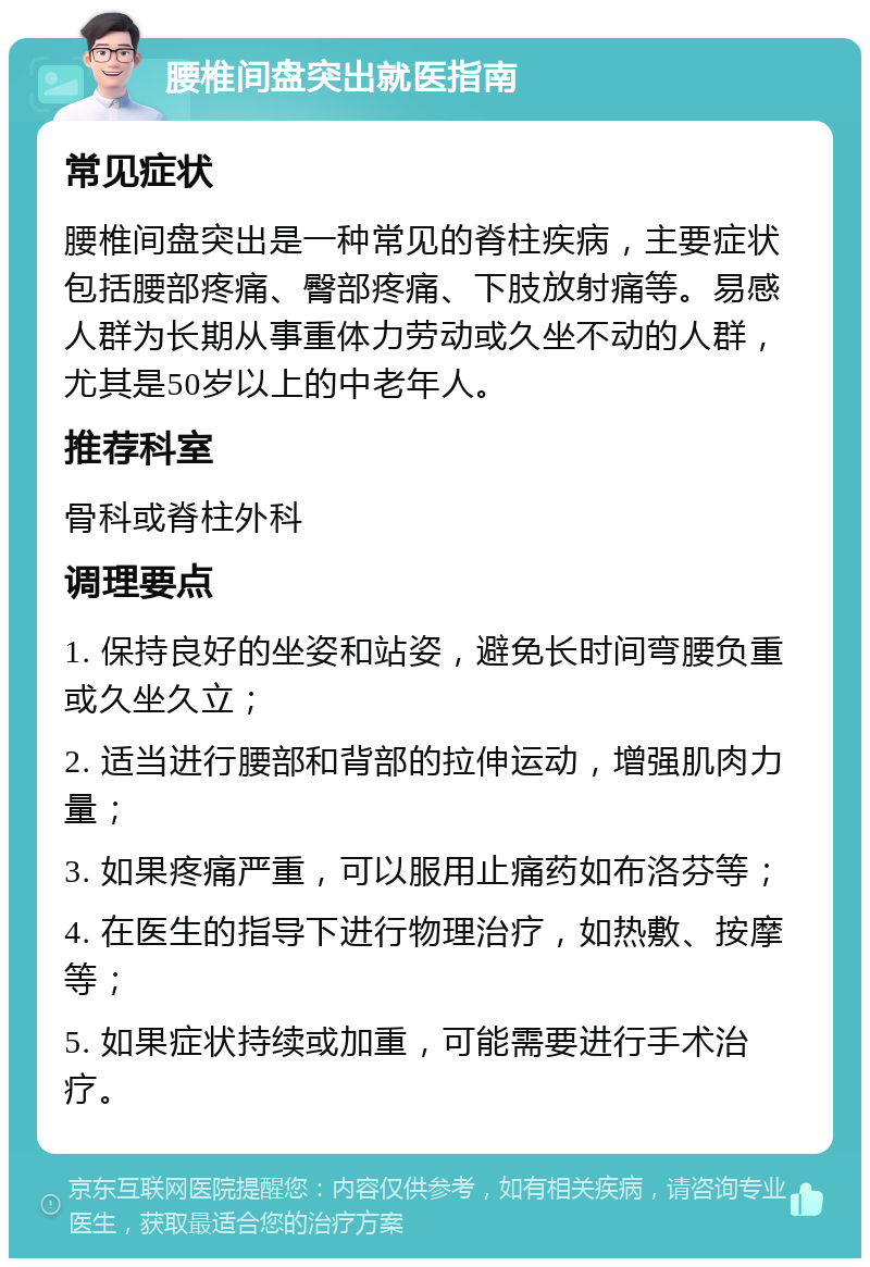 腰椎间盘突出就医指南 常见症状 腰椎间盘突出是一种常见的脊柱疾病，主要症状包括腰部疼痛、臀部疼痛、下肢放射痛等。易感人群为长期从事重体力劳动或久坐不动的人群，尤其是50岁以上的中老年人。 推荐科室 骨科或脊柱外科 调理要点 1. 保持良好的坐姿和站姿，避免长时间弯腰负重或久坐久立； 2. 适当进行腰部和背部的拉伸运动，增强肌肉力量； 3. 如果疼痛严重，可以服用止痛药如布洛芬等； 4. 在医生的指导下进行物理治疗，如热敷、按摩等； 5. 如果症状持续或加重，可能需要进行手术治疗。