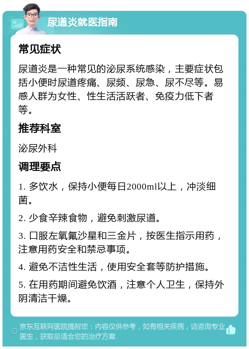 尿道炎就医指南 常见症状 尿道炎是一种常见的泌尿系统感染，主要症状包括小便时尿道疼痛、尿频、尿急、尿不尽等。易感人群为女性、性生活活跃者、免疫力低下者等。 推荐科室 泌尿外科 调理要点 1. 多饮水，保持小便每日2000ml以上，冲淡细菌。 2. 少食辛辣食物，避免刺激尿道。 3. 口服左氧氟沙星和三金片，按医生指示用药，注意用药安全和禁忌事项。 4. 避免不洁性生活，使用安全套等防护措施。 5. 在用药期间避免饮酒，注意个人卫生，保持外阴清洁干燥。