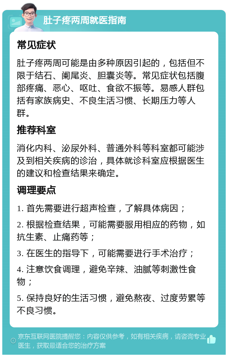 肚子疼两周就医指南 常见症状 肚子疼两周可能是由多种原因引起的，包括但不限于结石、阑尾炎、胆囊炎等。常见症状包括腹部疼痛、恶心、呕吐、食欲不振等。易感人群包括有家族病史、不良生活习惯、长期压力等人群。 推荐科室 消化内科、泌尿外科、普通外科等科室都可能涉及到相关疾病的诊治，具体就诊科室应根据医生的建议和检查结果来确定。 调理要点 1. 首先需要进行超声检查，了解具体病因； 2. 根据检查结果，可能需要服用相应的药物，如抗生素、止痛药等； 3. 在医生的指导下，可能需要进行手术治疗； 4. 注意饮食调理，避免辛辣、油腻等刺激性食物； 5. 保持良好的生活习惯，避免熬夜、过度劳累等不良习惯。