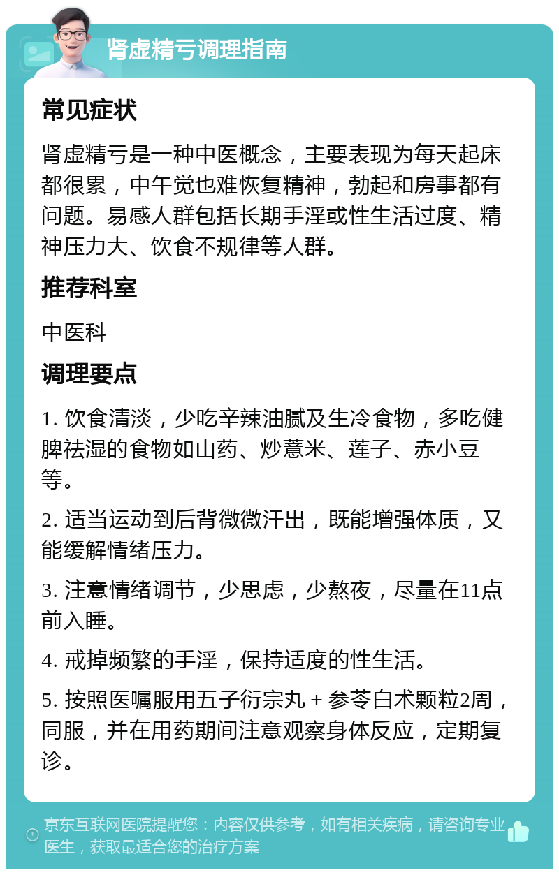 肾虚精亏调理指南 常见症状 肾虚精亏是一种中医概念，主要表现为每天起床都很累，中午觉也难恢复精神，勃起和房事都有问题。易感人群包括长期手淫或性生活过度、精神压力大、饮食不规律等人群。 推荐科室 中医科 调理要点 1. 饮食清淡，少吃辛辣油腻及生冷食物，多吃健脾祛湿的食物如山药、炒薏米、莲子、赤小豆等。 2. 适当运动到后背微微汗出，既能增强体质，又能缓解情绪压力。 3. 注意情绪调节，少思虑，少熬夜，尽量在11点前入睡。 4. 戒掉频繁的手淫，保持适度的性生活。 5. 按照医嘱服用五子衍宗丸＋参苓白术颗粒2周，同服，并在用药期间注意观察身体反应，定期复诊。