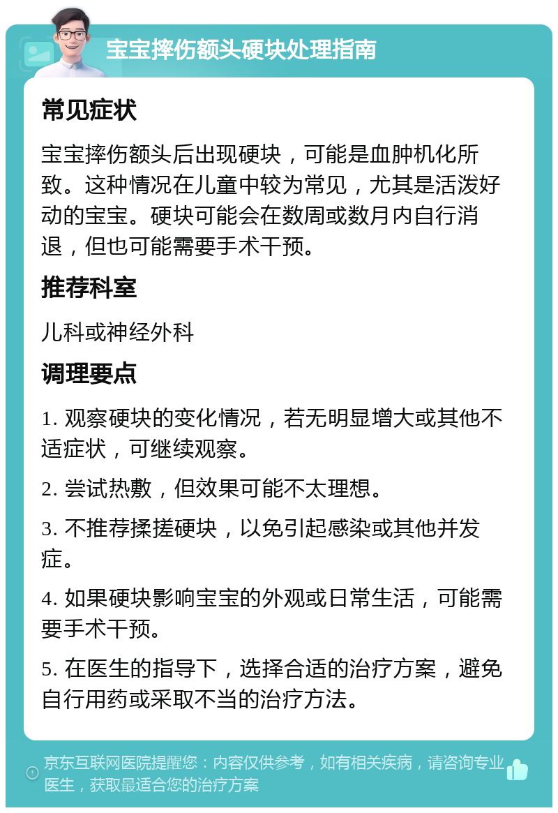 宝宝摔伤额头硬块处理指南 常见症状 宝宝摔伤额头后出现硬块，可能是血肿机化所致。这种情况在儿童中较为常见，尤其是活泼好动的宝宝。硬块可能会在数周或数月内自行消退，但也可能需要手术干预。 推荐科室 儿科或神经外科 调理要点 1. 观察硬块的变化情况，若无明显增大或其他不适症状，可继续观察。 2. 尝试热敷，但效果可能不太理想。 3. 不推荐揉搓硬块，以免引起感染或其他并发症。 4. 如果硬块影响宝宝的外观或日常生活，可能需要手术干预。 5. 在医生的指导下，选择合适的治疗方案，避免自行用药或采取不当的治疗方法。