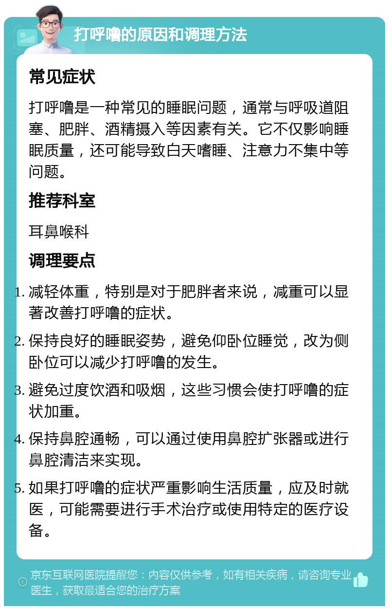 打呼噜的原因和调理方法 常见症状 打呼噜是一种常见的睡眠问题，通常与呼吸道阻塞、肥胖、酒精摄入等因素有关。它不仅影响睡眠质量，还可能导致白天嗜睡、注意力不集中等问题。 推荐科室 耳鼻喉科 调理要点 减轻体重，特别是对于肥胖者来说，减重可以显著改善打呼噜的症状。 保持良好的睡眠姿势，避免仰卧位睡觉，改为侧卧位可以减少打呼噜的发生。 避免过度饮酒和吸烟，这些习惯会使打呼噜的症状加重。 保持鼻腔通畅，可以通过使用鼻腔扩张器或进行鼻腔清洁来实现。 如果打呼噜的症状严重影响生活质量，应及时就医，可能需要进行手术治疗或使用特定的医疗设备。