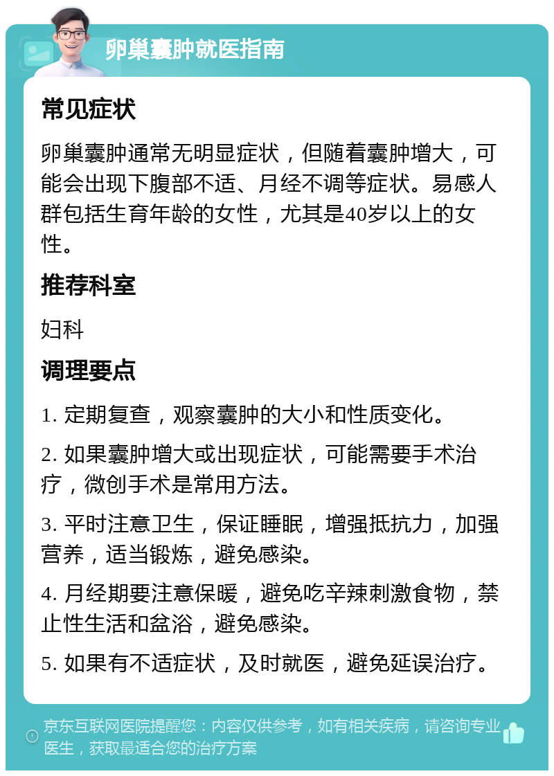 卵巢囊肿就医指南 常见症状 卵巢囊肿通常无明显症状，但随着囊肿增大，可能会出现下腹部不适、月经不调等症状。易感人群包括生育年龄的女性，尤其是40岁以上的女性。 推荐科室 妇科 调理要点 1. 定期复查，观察囊肿的大小和性质变化。 2. 如果囊肿增大或出现症状，可能需要手术治疗，微创手术是常用方法。 3. 平时注意卫生，保证睡眠，增强抵抗力，加强营养，适当锻炼，避免感染。 4. 月经期要注意保暖，避免吃辛辣刺激食物，禁止性生活和盆浴，避免感染。 5. 如果有不适症状，及时就医，避免延误治疗。