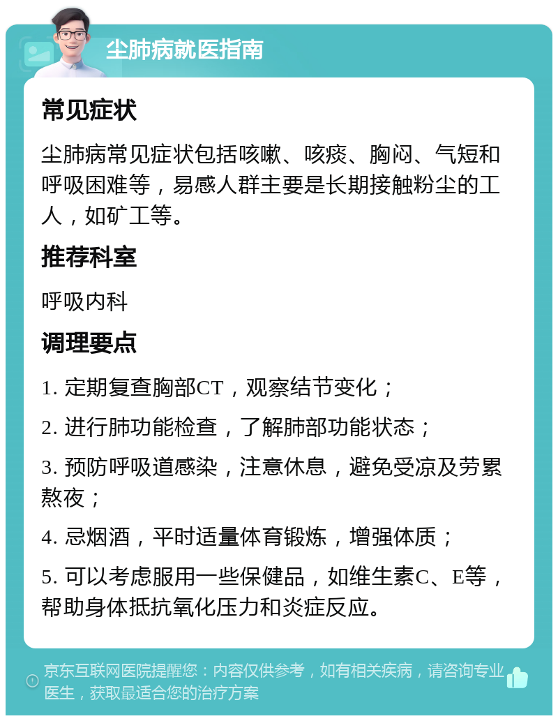 尘肺病就医指南 常见症状 尘肺病常见症状包括咳嗽、咳痰、胸闷、气短和呼吸困难等，易感人群主要是长期接触粉尘的工人，如矿工等。 推荐科室 呼吸内科 调理要点 1. 定期复查胸部CT，观察结节变化； 2. 进行肺功能检查，了解肺部功能状态； 3. 预防呼吸道感染，注意休息，避免受凉及劳累熬夜； 4. 忌烟酒，平时适量体育锻炼，增强体质； 5. 可以考虑服用一些保健品，如维生素C、E等，帮助身体抵抗氧化压力和炎症反应。