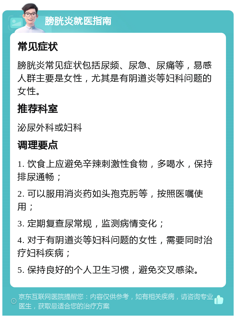 膀胱炎就医指南 常见症状 膀胱炎常见症状包括尿频、尿急、尿痛等，易感人群主要是女性，尤其是有阴道炎等妇科问题的女性。 推荐科室 泌尿外科或妇科 调理要点 1. 饮食上应避免辛辣刺激性食物，多喝水，保持排尿通畅； 2. 可以服用消炎药如头孢克肟等，按照医嘱使用； 3. 定期复查尿常规，监测病情变化； 4. 对于有阴道炎等妇科问题的女性，需要同时治疗妇科疾病； 5. 保持良好的个人卫生习惯，避免交叉感染。