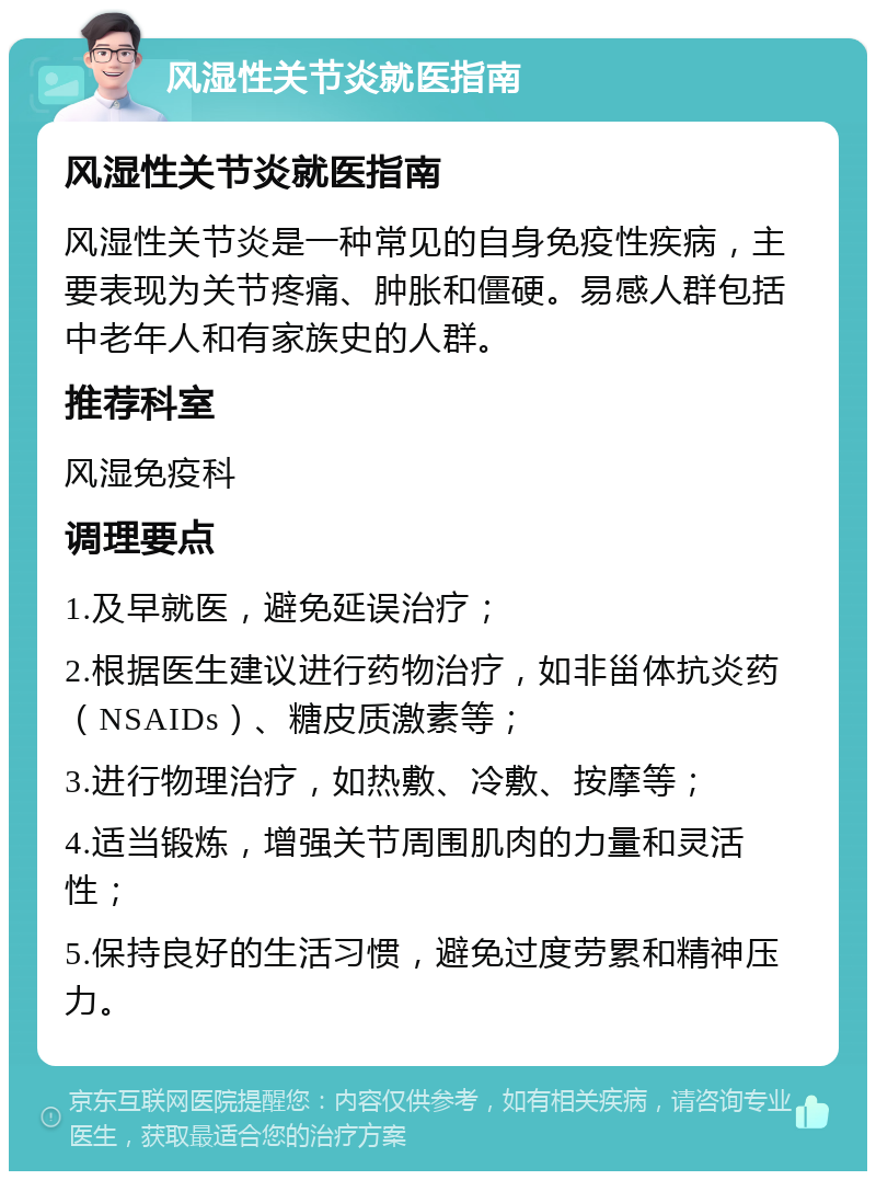 风湿性关节炎就医指南 风湿性关节炎就医指南 风湿性关节炎是一种常见的自身免疫性疾病，主要表现为关节疼痛、肿胀和僵硬。易感人群包括中老年人和有家族史的人群。 推荐科室 风湿免疫科 调理要点 1.及早就医，避免延误治疗； 2.根据医生建议进行药物治疗，如非甾体抗炎药（NSAIDs）、糖皮质激素等； 3.进行物理治疗，如热敷、冷敷、按摩等； 4.适当锻炼，增强关节周围肌肉的力量和灵活性； 5.保持良好的生活习惯，避免过度劳累和精神压力。