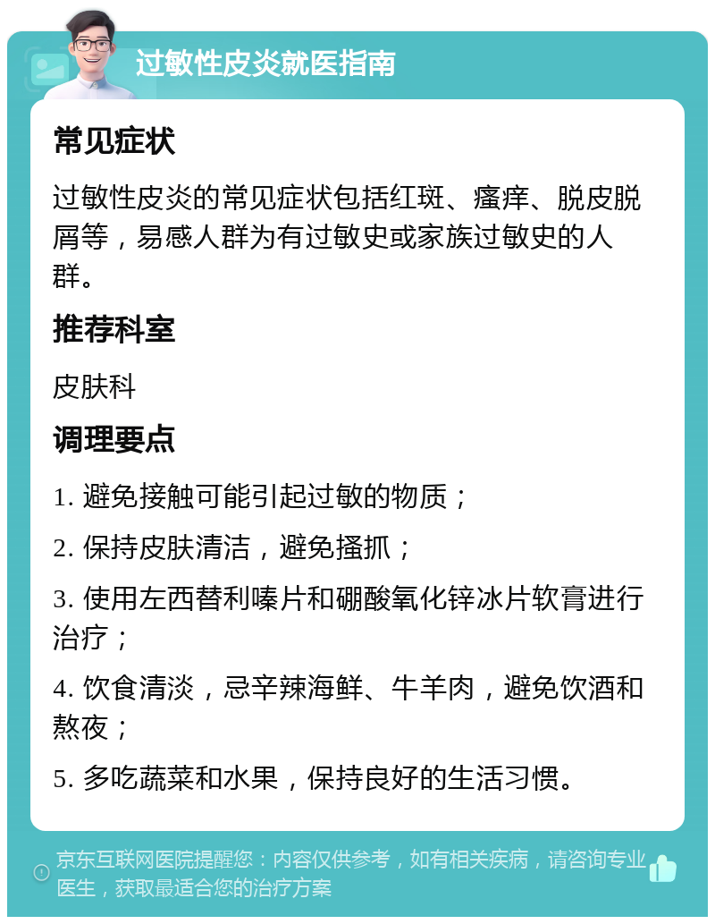 过敏性皮炎就医指南 常见症状 过敏性皮炎的常见症状包括红斑、瘙痒、脱皮脱屑等，易感人群为有过敏史或家族过敏史的人群。 推荐科室 皮肤科 调理要点 1. 避免接触可能引起过敏的物质； 2. 保持皮肤清洁，避免搔抓； 3. 使用左西替利嗪片和硼酸氧化锌冰片软膏进行治疗； 4. 饮食清淡，忌辛辣海鲜、牛羊肉，避免饮酒和熬夜； 5. 多吃蔬菜和水果，保持良好的生活习惯。