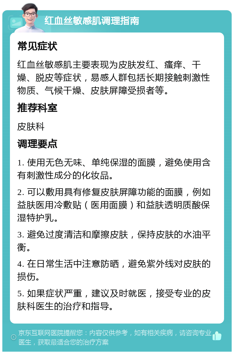 红血丝敏感肌调理指南 常见症状 红血丝敏感肌主要表现为皮肤发红、瘙痒、干燥、脱皮等症状，易感人群包括长期接触刺激性物质、气候干燥、皮肤屏障受损者等。 推荐科室 皮肤科 调理要点 1. 使用无色无味、单纯保湿的面膜，避免使用含有刺激性成分的化妆品。 2. 可以敷用具有修复皮肤屏障功能的面膜，例如益肤医用冷敷贴（医用面膜）和益肤透明质酸保湿特护乳。 3. 避免过度清洁和摩擦皮肤，保持皮肤的水油平衡。 4. 在日常生活中注意防晒，避免紫外线对皮肤的损伤。 5. 如果症状严重，建议及时就医，接受专业的皮肤科医生的治疗和指导。