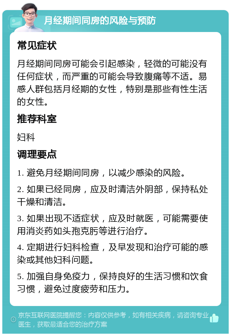 月经期间同房的风险与预防 常见症状 月经期间同房可能会引起感染，轻微的可能没有任何症状，而严重的可能会导致腹痛等不适。易感人群包括月经期的女性，特别是那些有性生活的女性。 推荐科室 妇科 调理要点 1. 避免月经期间同房，以减少感染的风险。 2. 如果已经同房，应及时清洁外阴部，保持私处干燥和清洁。 3. 如果出现不适症状，应及时就医，可能需要使用消炎药如头孢克肟等进行治疗。 4. 定期进行妇科检查，及早发现和治疗可能的感染或其他妇科问题。 5. 加强自身免疫力，保持良好的生活习惯和饮食习惯，避免过度疲劳和压力。