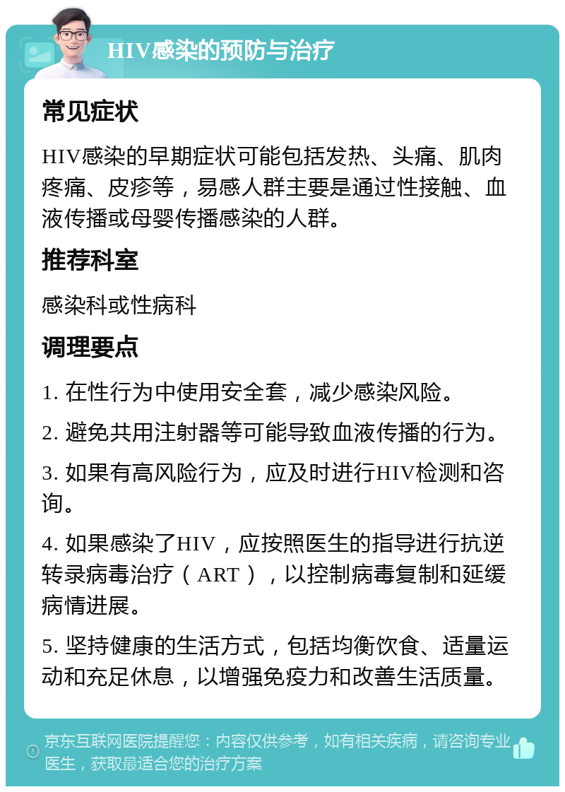 HIV感染的预防与治疗 常见症状 HIV感染的早期症状可能包括发热、头痛、肌肉疼痛、皮疹等，易感人群主要是通过性接触、血液传播或母婴传播感染的人群。 推荐科室 感染科或性病科 调理要点 1. 在性行为中使用安全套，减少感染风险。 2. 避免共用注射器等可能导致血液传播的行为。 3. 如果有高风险行为，应及时进行HIV检测和咨询。 4. 如果感染了HIV，应按照医生的指导进行抗逆转录病毒治疗（ART），以控制病毒复制和延缓病情进展。 5. 坚持健康的生活方式，包括均衡饮食、适量运动和充足休息，以增强免疫力和改善生活质量。