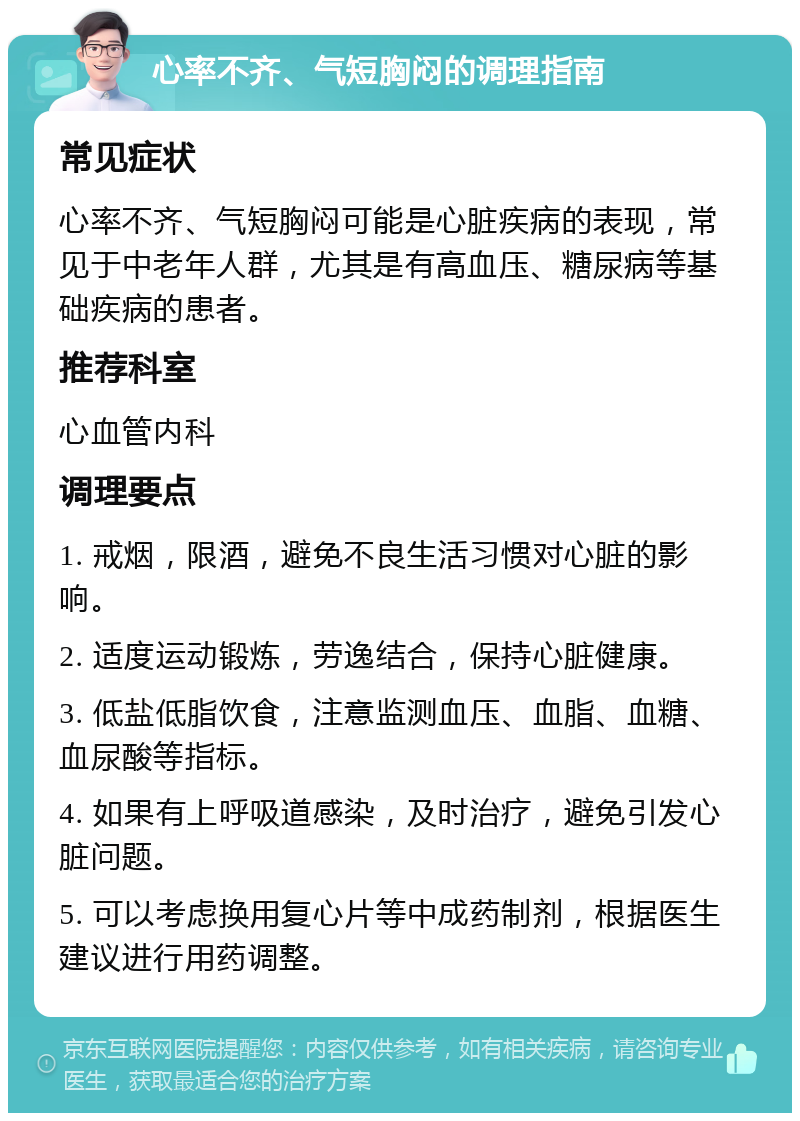 心率不齐、气短胸闷的调理指南 常见症状 心率不齐、气短胸闷可能是心脏疾病的表现，常见于中老年人群，尤其是有高血压、糖尿病等基础疾病的患者。 推荐科室 心血管内科 调理要点 1. 戒烟，限酒，避免不良生活习惯对心脏的影响。 2. 适度运动锻炼，劳逸结合，保持心脏健康。 3. 低盐低脂饮食，注意监测血压、血脂、血糖、血尿酸等指标。 4. 如果有上呼吸道感染，及时治疗，避免引发心脏问题。 5. 可以考虑换用复心片等中成药制剂，根据医生建议进行用药调整。