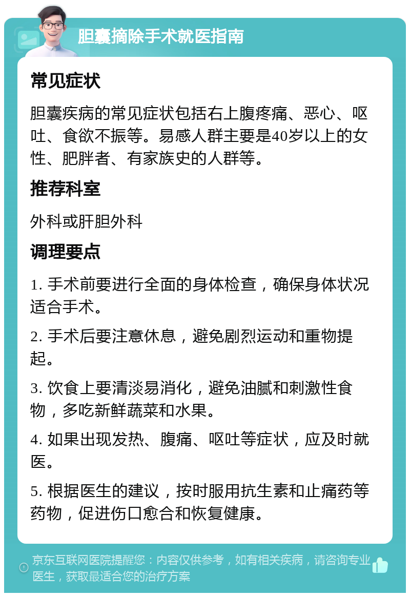 胆囊摘除手术就医指南 常见症状 胆囊疾病的常见症状包括右上腹疼痛、恶心、呕吐、食欲不振等。易感人群主要是40岁以上的女性、肥胖者、有家族史的人群等。 推荐科室 外科或肝胆外科 调理要点 1. 手术前要进行全面的身体检查，确保身体状况适合手术。 2. 手术后要注意休息，避免剧烈运动和重物提起。 3. 饮食上要清淡易消化，避免油腻和刺激性食物，多吃新鲜蔬菜和水果。 4. 如果出现发热、腹痛、呕吐等症状，应及时就医。 5. 根据医生的建议，按时服用抗生素和止痛药等药物，促进伤口愈合和恢复健康。