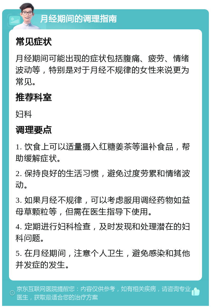 月经期间的调理指南 常见症状 月经期间可能出现的症状包括腹痛、疲劳、情绪波动等，特别是对于月经不规律的女性来说更为常见。 推荐科室 妇科 调理要点 1. 饮食上可以适量摄入红糖姜茶等温补食品，帮助缓解症状。 2. 保持良好的生活习惯，避免过度劳累和情绪波动。 3. 如果月经不规律，可以考虑服用调经药物如益母草颗粒等，但需在医生指导下使用。 4. 定期进行妇科检查，及时发现和处理潜在的妇科问题。 5. 在月经期间，注意个人卫生，避免感染和其他并发症的发生。