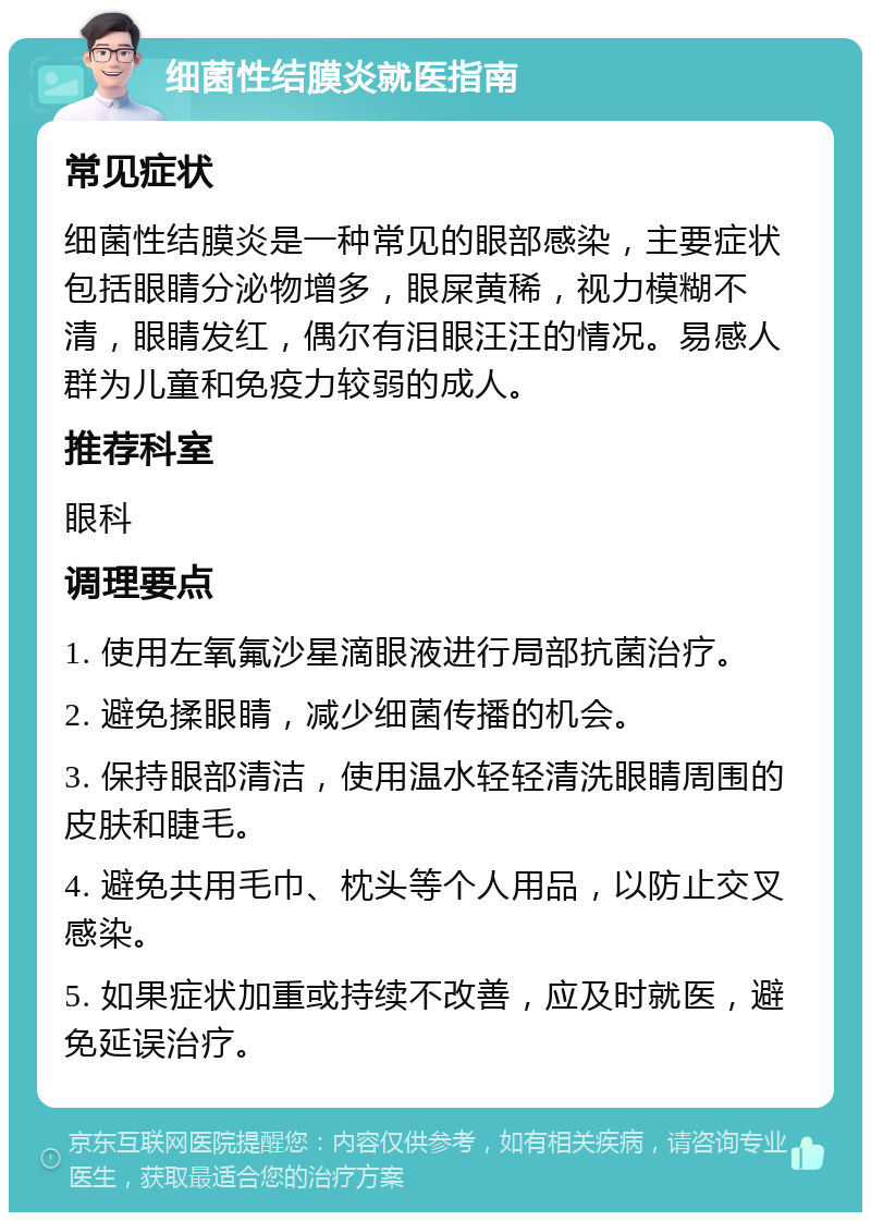 细菌性结膜炎就医指南 常见症状 细菌性结膜炎是一种常见的眼部感染，主要症状包括眼睛分泌物增多，眼屎黄稀，视力模糊不清，眼睛发红，偶尔有泪眼汪汪的情况。易感人群为儿童和免疫力较弱的成人。 推荐科室 眼科 调理要点 1. 使用左氧氟沙星滴眼液进行局部抗菌治疗。 2. 避免揉眼睛，减少细菌传播的机会。 3. 保持眼部清洁，使用温水轻轻清洗眼睛周围的皮肤和睫毛。 4. 避免共用毛巾、枕头等个人用品，以防止交叉感染。 5. 如果症状加重或持续不改善，应及时就医，避免延误治疗。