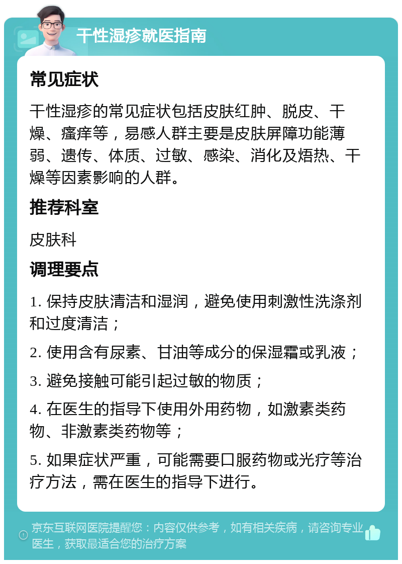 干性湿疹就医指南 常见症状 干性湿疹的常见症状包括皮肤红肿、脱皮、干燥、瘙痒等，易感人群主要是皮肤屏障功能薄弱、遗传、体质、过敏、感染、消化及焐热、干燥等因素影响的人群。 推荐科室 皮肤科 调理要点 1. 保持皮肤清洁和湿润，避免使用刺激性洗涤剂和过度清洁； 2. 使用含有尿素、甘油等成分的保湿霜或乳液； 3. 避免接触可能引起过敏的物质； 4. 在医生的指导下使用外用药物，如激素类药物、非激素类药物等； 5. 如果症状严重，可能需要口服药物或光疗等治疗方法，需在医生的指导下进行。