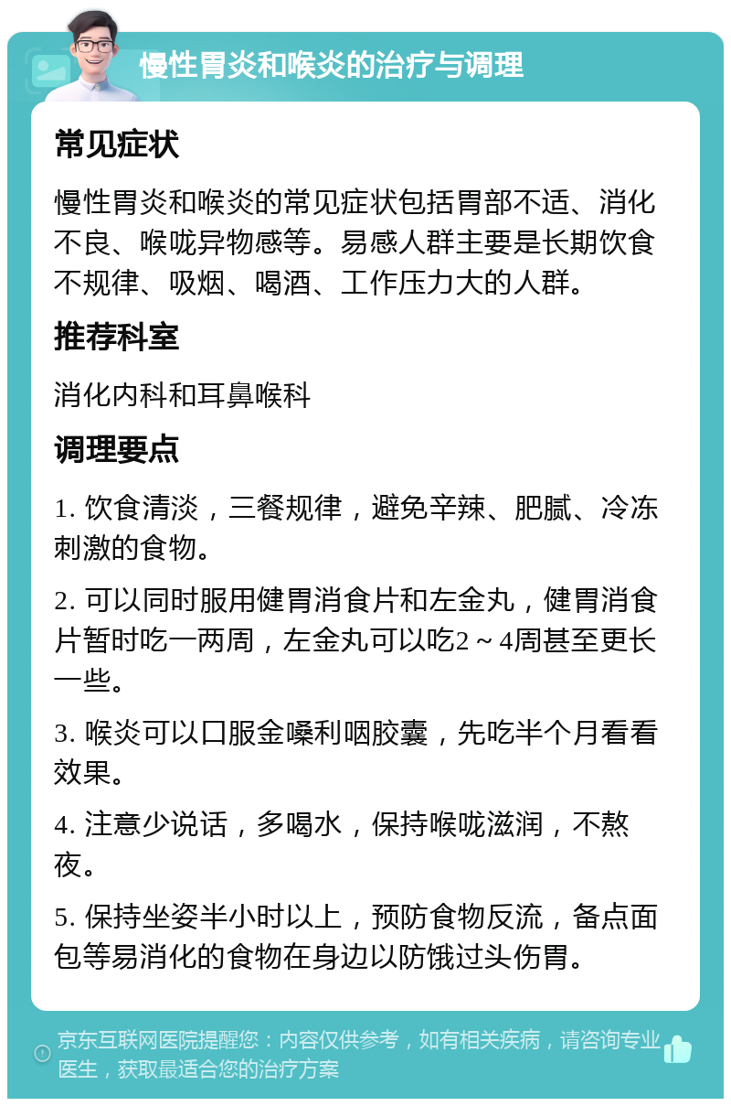 慢性胃炎和喉炎的治疗与调理 常见症状 慢性胃炎和喉炎的常见症状包括胃部不适、消化不良、喉咙异物感等。易感人群主要是长期饮食不规律、吸烟、喝酒、工作压力大的人群。 推荐科室 消化内科和耳鼻喉科 调理要点 1. 饮食清淡，三餐规律，避免辛辣、肥腻、冷冻刺激的食物。 2. 可以同时服用健胃消食片和左金丸，健胃消食片暂时吃一两周，左金丸可以吃2～4周甚至更长一些。 3. 喉炎可以口服金嗓利咽胶囊，先吃半个月看看效果。 4. 注意少说话，多喝水，保持喉咙滋润，不熬夜。 5. 保持坐姿半小时以上，预防食物反流，备点面包等易消化的食物在身边以防饿过头伤胃。