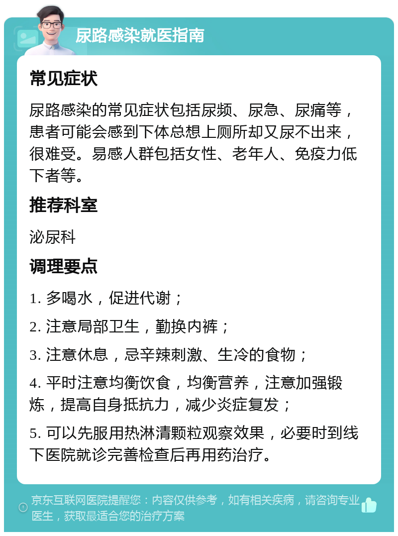 尿路感染就医指南 常见症状 尿路感染的常见症状包括尿频、尿急、尿痛等，患者可能会感到下体总想上厕所却又尿不出来，很难受。易感人群包括女性、老年人、免疫力低下者等。 推荐科室 泌尿科 调理要点 1. 多喝水，促进代谢； 2. 注意局部卫生，勤换内裤； 3. 注意休息，忌辛辣刺激、生冷的食物； 4. 平时注意均衡饮食，均衡营养，注意加强锻炼，提高自身抵抗力，减少炎症复发； 5. 可以先服用热淋清颗粒观察效果，必要时到线下医院就诊完善检查后再用药治疗。