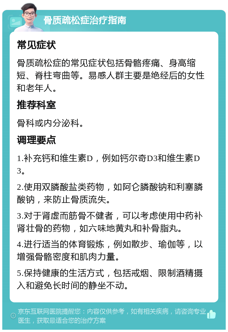 骨质疏松症治疗指南 常见症状 骨质疏松症的常见症状包括骨骼疼痛、身高缩短、脊柱弯曲等。易感人群主要是绝经后的女性和老年人。 推荐科室 骨科或内分泌科。 调理要点 1.补充钙和维生素D，例如钙尔奇D3和维生素D3。 2.使用双膦酸盐类药物，如阿仑膦酸钠和利塞膦酸钠，来防止骨质流失。 3.对于肾虚而筋骨不健者，可以考虑使用中药补肾壮骨的药物，如六味地黄丸和补骨脂丸。 4.进行适当的体育锻炼，例如散步、瑜伽等，以增强骨骼密度和肌肉力量。 5.保持健康的生活方式，包括戒烟、限制酒精摄入和避免长时间的静坐不动。