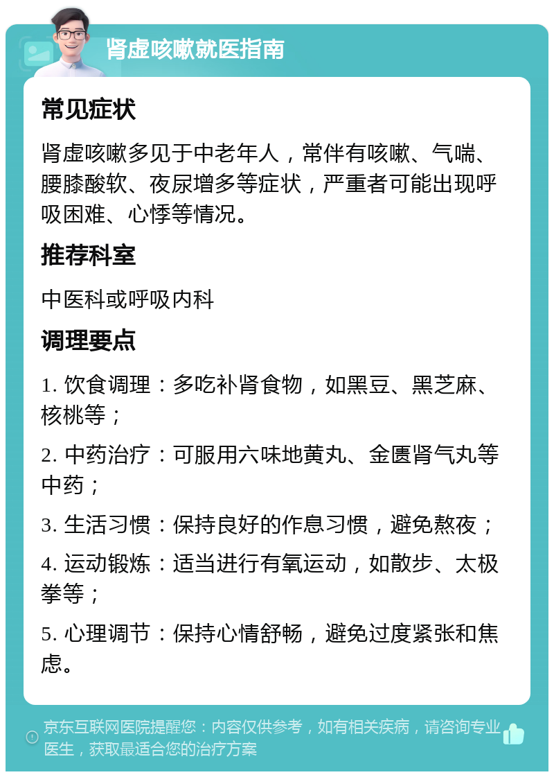 肾虚咳嗽就医指南 常见症状 肾虚咳嗽多见于中老年人，常伴有咳嗽、气喘、腰膝酸软、夜尿增多等症状，严重者可能出现呼吸困难、心悸等情况。 推荐科室 中医科或呼吸内科 调理要点 1. 饮食调理：多吃补肾食物，如黑豆、黑芝麻、核桃等； 2. 中药治疗：可服用六味地黄丸、金匮肾气丸等中药； 3. 生活习惯：保持良好的作息习惯，避免熬夜； 4. 运动锻炼：适当进行有氧运动，如散步、太极拳等； 5. 心理调节：保持心情舒畅，避免过度紧张和焦虑。