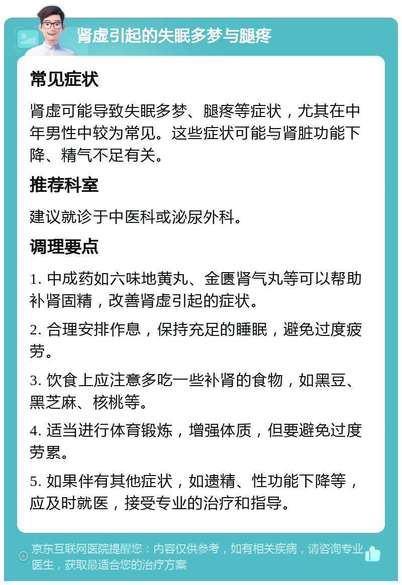 肾虚引起的失眠多梦与腿疼 常见症状 肾虚可能导致失眠多梦、腿疼等症状，尤其在中年男性中较为常见。这些症状可能与肾脏功能下降、精气不足有关。 推荐科室 建议就诊于中医科或泌尿外科。 调理要点 1. 中成药如六味地黄丸、金匮肾气丸等可以帮助补肾固精，改善肾虚引起的症状。 2. 合理安排作息，保持充足的睡眠，避免过度疲劳。 3. 饮食上应注意多吃一些补肾的食物，如黑豆、黑芝麻、核桃等。 4. 适当进行体育锻炼，增强体质，但要避免过度劳累。 5. 如果伴有其他症状，如遗精、性功能下降等，应及时就医，接受专业的治疗和指导。