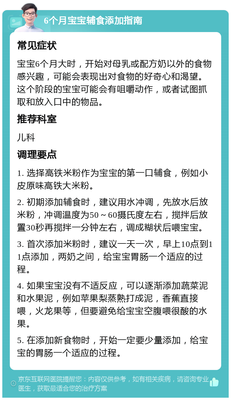 6个月宝宝辅食添加指南 常见症状 宝宝6个月大时，开始对母乳或配方奶以外的食物感兴趣，可能会表现出对食物的好奇心和渴望。这个阶段的宝宝可能会有咀嚼动作，或者试图抓取和放入口中的物品。 推荐科室 儿科 调理要点 1. 选择高铁米粉作为宝宝的第一口辅食，例如小皮原味高铁大米粉。 2. 初期添加辅食时，建议用水冲调，先放水后放米粉，冲调温度为50～60摄氏度左右，搅拌后放置30秒再搅拌一分钟左右，调成糊状后喂宝宝。 3. 首次添加米粉时，建议一天一次，早上10点到11点添加，两奶之间，给宝宝胃肠一个适应的过程。 4. 如果宝宝没有不适反应，可以逐渐添加蔬菜泥和水果泥，例如苹果梨蒸熟打成泥，香蕉直接喂，火龙果等，但要避免给宝宝空腹喂很酸的水果。 5. 在添加新食物时，开始一定要少量添加，给宝宝的胃肠一个适应的过程。