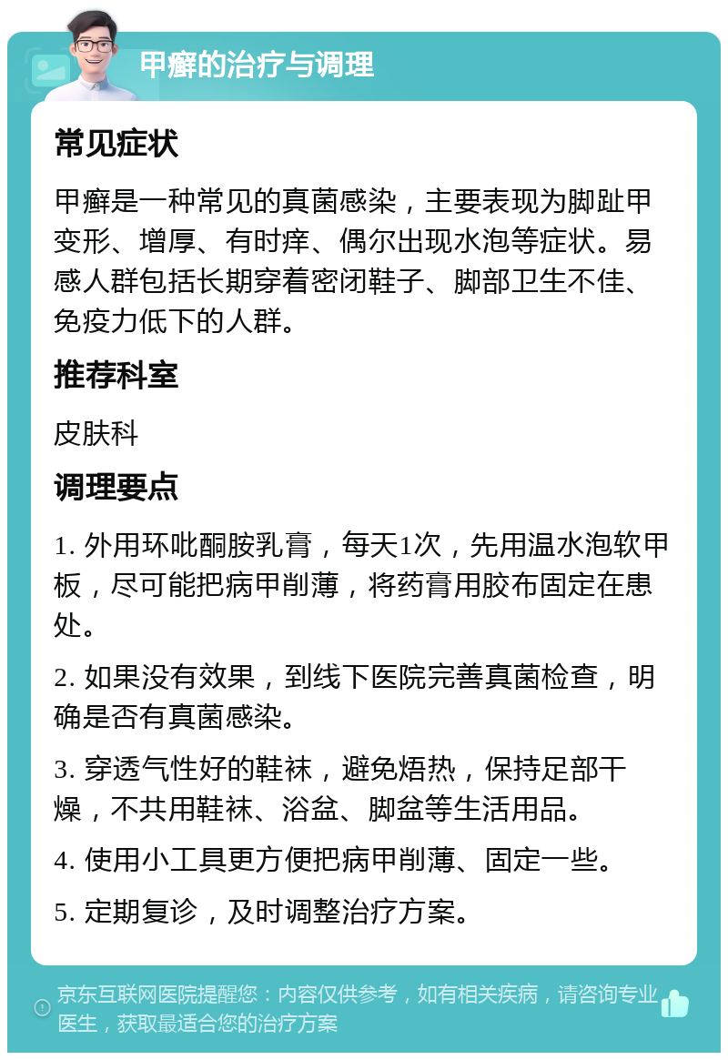 甲癣的治疗与调理 常见症状 甲癣是一种常见的真菌感染，主要表现为脚趾甲变形、增厚、有时痒、偶尔出现水泡等症状。易感人群包括长期穿着密闭鞋子、脚部卫生不佳、免疫力低下的人群。 推荐科室 皮肤科 调理要点 1. 外用环吡酮胺乳膏，每天1次，先用温水泡软甲板，尽可能把病甲削薄，将药膏用胶布固定在患处。 2. 如果没有效果，到线下医院完善真菌检查，明确是否有真菌感染。 3. 穿透气性好的鞋袜，避免焐热，保持足部干燥，不共用鞋袜、浴盆、脚盆等生活用品。 4. 使用小工具更方便把病甲削薄、固定一些。 5. 定期复诊，及时调整治疗方案。