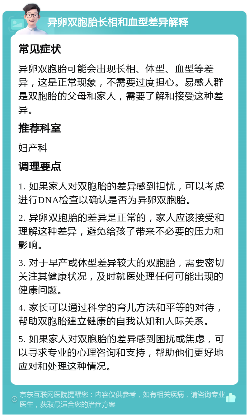 异卵双胞胎长相和血型差异解释 常见症状 异卵双胞胎可能会出现长相、体型、血型等差异，这是正常现象，不需要过度担心。易感人群是双胞胎的父母和家人，需要了解和接受这种差异。 推荐科室 妇产科 调理要点 1. 如果家人对双胞胎的差异感到担忧，可以考虑进行DNA检查以确认是否为异卵双胞胎。 2. 异卵双胞胎的差异是正常的，家人应该接受和理解这种差异，避免给孩子带来不必要的压力和影响。 3. 对于早产或体型差异较大的双胞胎，需要密切关注其健康状况，及时就医处理任何可能出现的健康问题。 4. 家长可以通过科学的育儿方法和平等的对待，帮助双胞胎建立健康的自我认知和人际关系。 5. 如果家人对双胞胎的差异感到困扰或焦虑，可以寻求专业的心理咨询和支持，帮助他们更好地应对和处理这种情况。