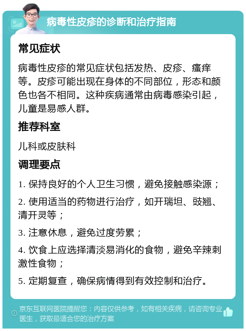 病毒性皮疹的诊断和治疗指南 常见症状 病毒性皮疹的常见症状包括发热、皮疹、瘙痒等。皮疹可能出现在身体的不同部位，形态和颜色也各不相同。这种疾病通常由病毒感染引起，儿童是易感人群。 推荐科室 儿科或皮肤科 调理要点 1. 保持良好的个人卫生习惯，避免接触感染源； 2. 使用适当的药物进行治疗，如开瑞坦、豉翘、清开灵等； 3. 注意休息，避免过度劳累； 4. 饮食上应选择清淡易消化的食物，避免辛辣刺激性食物； 5. 定期复查，确保病情得到有效控制和治疗。