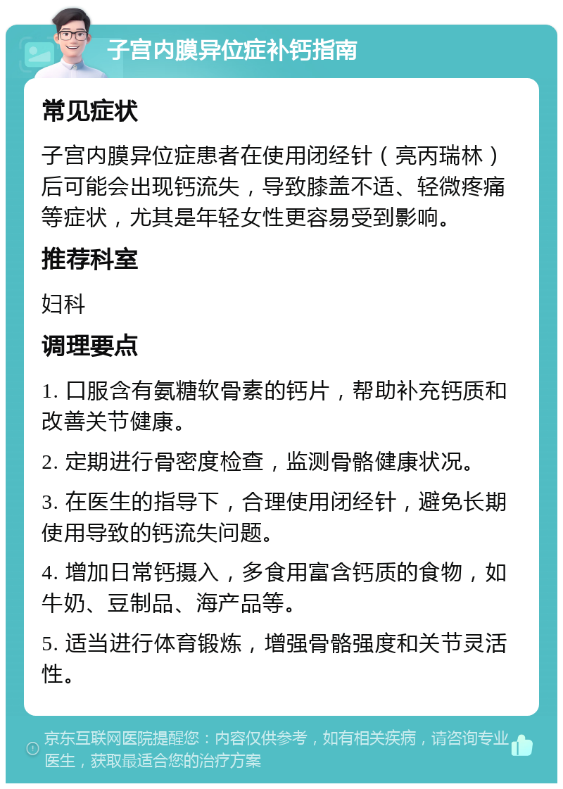 子宫内膜异位症补钙指南 常见症状 子宫内膜异位症患者在使用闭经针（亮丙瑞林）后可能会出现钙流失，导致膝盖不适、轻微疼痛等症状，尤其是年轻女性更容易受到影响。 推荐科室 妇科 调理要点 1. 口服含有氨糖软骨素的钙片，帮助补充钙质和改善关节健康。 2. 定期进行骨密度检查，监测骨骼健康状况。 3. 在医生的指导下，合理使用闭经针，避免长期使用导致的钙流失问题。 4. 增加日常钙摄入，多食用富含钙质的食物，如牛奶、豆制品、海产品等。 5. 适当进行体育锻炼，增强骨骼强度和关节灵活性。