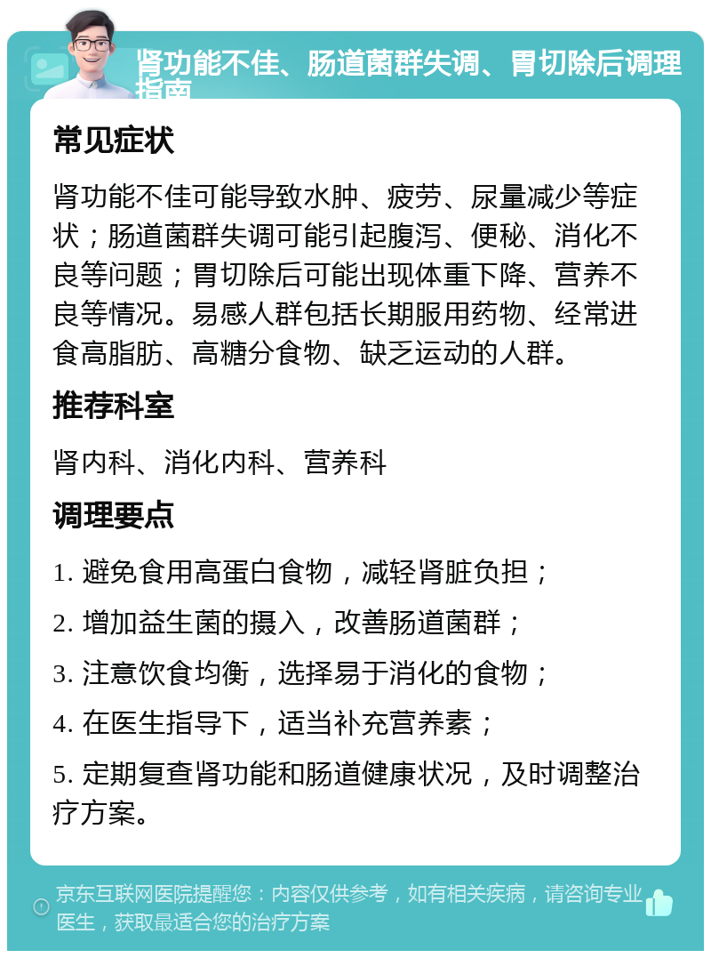 肾功能不佳、肠道菌群失调、胃切除后调理指南 常见症状 肾功能不佳可能导致水肿、疲劳、尿量减少等症状；肠道菌群失调可能引起腹泻、便秘、消化不良等问题；胃切除后可能出现体重下降、营养不良等情况。易感人群包括长期服用药物、经常进食高脂肪、高糖分食物、缺乏运动的人群。 推荐科室 肾内科、消化内科、营养科 调理要点 1. 避免食用高蛋白食物，减轻肾脏负担； 2. 增加益生菌的摄入，改善肠道菌群； 3. 注意饮食均衡，选择易于消化的食物； 4. 在医生指导下，适当补充营养素； 5. 定期复查肾功能和肠道健康状况，及时调整治疗方案。