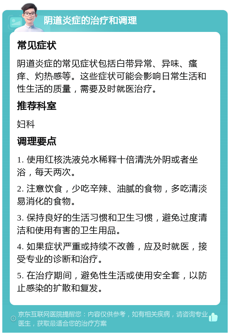 阴道炎症的治疗和调理 常见症状 阴道炎症的常见症状包括白带异常、异味、瘙痒、灼热感等。这些症状可能会影响日常生活和性生活的质量，需要及时就医治疗。 推荐科室 妇科 调理要点 1. 使用红核洗液兑水稀释十倍清洗外阴或者坐浴，每天两次。 2. 注意饮食，少吃辛辣、油腻的食物，多吃清淡易消化的食物。 3. 保持良好的生活习惯和卫生习惯，避免过度清洁和使用有害的卫生用品。 4. 如果症状严重或持续不改善，应及时就医，接受专业的诊断和治疗。 5. 在治疗期间，避免性生活或使用安全套，以防止感染的扩散和复发。