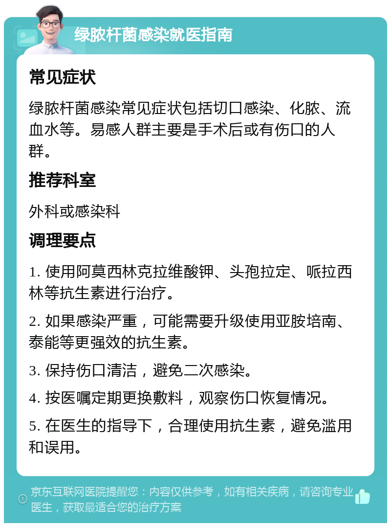 绿脓杆菌感染就医指南 常见症状 绿脓杆菌感染常见症状包括切口感染、化脓、流血水等。易感人群主要是手术后或有伤口的人群。 推荐科室 外科或感染科 调理要点 1. 使用阿莫西林克拉维酸钾、头孢拉定、哌拉西林等抗生素进行治疗。 2. 如果感染严重，可能需要升级使用亚胺培南、泰能等更强效的抗生素。 3. 保持伤口清洁，避免二次感染。 4. 按医嘱定期更换敷料，观察伤口恢复情况。 5. 在医生的指导下，合理使用抗生素，避免滥用和误用。