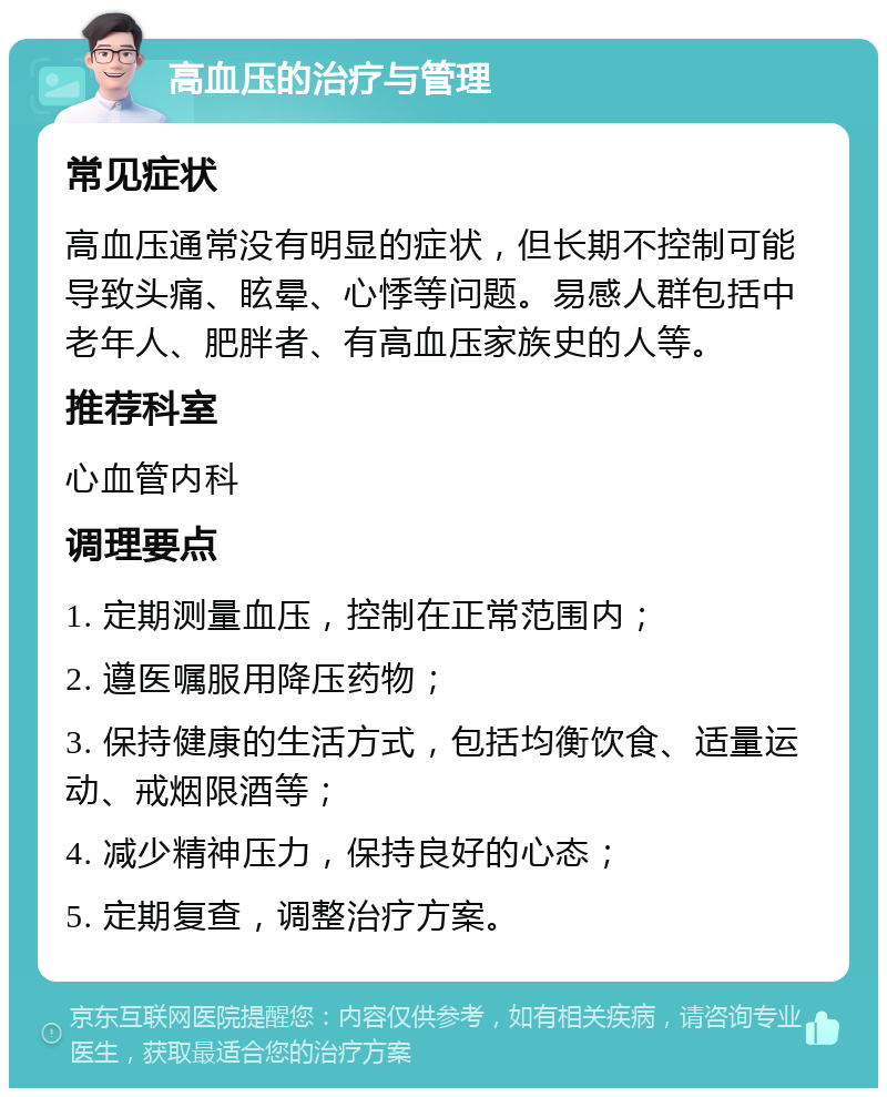 高血压的治疗与管理 常见症状 高血压通常没有明显的症状，但长期不控制可能导致头痛、眩晕、心悸等问题。易感人群包括中老年人、肥胖者、有高血压家族史的人等。 推荐科室 心血管内科 调理要点 1. 定期测量血压，控制在正常范围内； 2. 遵医嘱服用降压药物； 3. 保持健康的生活方式，包括均衡饮食、适量运动、戒烟限酒等； 4. 减少精神压力，保持良好的心态； 5. 定期复查，调整治疗方案。