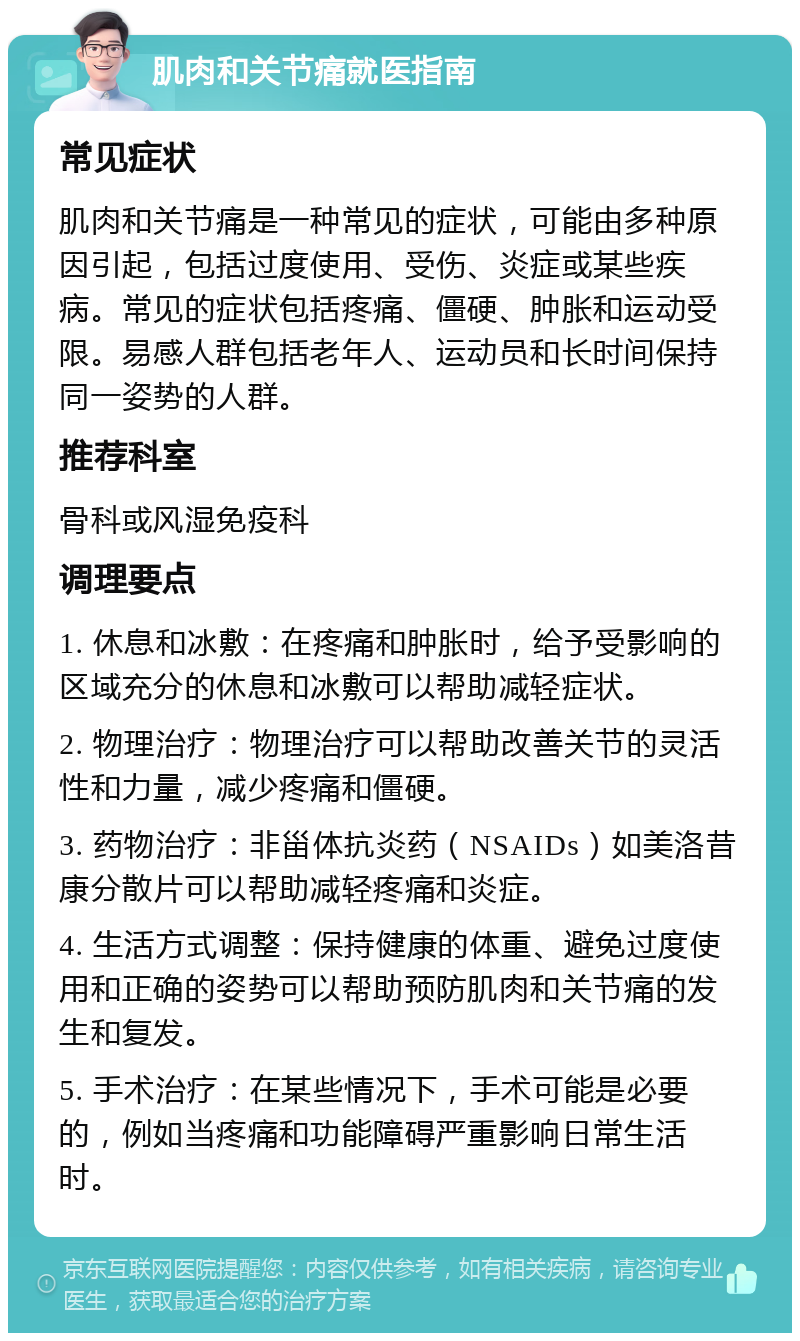 肌肉和关节痛就医指南 常见症状 肌肉和关节痛是一种常见的症状，可能由多种原因引起，包括过度使用、受伤、炎症或某些疾病。常见的症状包括疼痛、僵硬、肿胀和运动受限。易感人群包括老年人、运动员和长时间保持同一姿势的人群。 推荐科室 骨科或风湿免疫科 调理要点 1. 休息和冰敷：在疼痛和肿胀时，给予受影响的区域充分的休息和冰敷可以帮助减轻症状。 2. 物理治疗：物理治疗可以帮助改善关节的灵活性和力量，减少疼痛和僵硬。 3. 药物治疗：非甾体抗炎药（NSAIDs）如美洛昔康分散片可以帮助减轻疼痛和炎症。 4. 生活方式调整：保持健康的体重、避免过度使用和正确的姿势可以帮助预防肌肉和关节痛的发生和复发。 5. 手术治疗：在某些情况下，手术可能是必要的，例如当疼痛和功能障碍严重影响日常生活时。