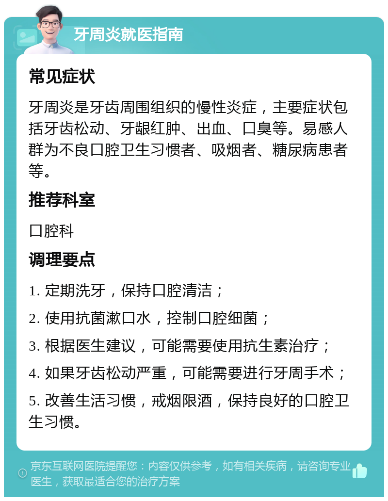 牙周炎就医指南 常见症状 牙周炎是牙齿周围组织的慢性炎症，主要症状包括牙齿松动、牙龈红肿、出血、口臭等。易感人群为不良口腔卫生习惯者、吸烟者、糖尿病患者等。 推荐科室 口腔科 调理要点 1. 定期洗牙，保持口腔清洁； 2. 使用抗菌漱口水，控制口腔细菌； 3. 根据医生建议，可能需要使用抗生素治疗； 4. 如果牙齿松动严重，可能需要进行牙周手术； 5. 改善生活习惯，戒烟限酒，保持良好的口腔卫生习惯。