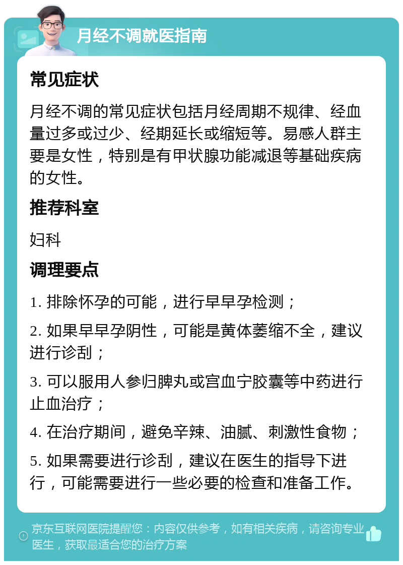 月经不调就医指南 常见症状 月经不调的常见症状包括月经周期不规律、经血量过多或过少、经期延长或缩短等。易感人群主要是女性，特别是有甲状腺功能减退等基础疾病的女性。 推荐科室 妇科 调理要点 1. 排除怀孕的可能，进行早早孕检测； 2. 如果早早孕阴性，可能是黄体萎缩不全，建议进行诊刮； 3. 可以服用人参归脾丸或宫血宁胶囊等中药进行止血治疗； 4. 在治疗期间，避免辛辣、油腻、刺激性食物； 5. 如果需要进行诊刮，建议在医生的指导下进行，可能需要进行一些必要的检查和准备工作。