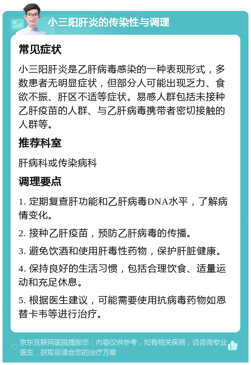 小三阳肝炎的传染性与调理 常见症状 小三阳肝炎是乙肝病毒感染的一种表现形式，多数患者无明显症状，但部分人可能出现乏力、食欲不振、肝区不适等症状。易感人群包括未接种乙肝疫苗的人群、与乙肝病毒携带者密切接触的人群等。 推荐科室 肝病科或传染病科 调理要点 1. 定期复查肝功能和乙肝病毒DNA水平，了解病情变化。 2. 接种乙肝疫苗，预防乙肝病毒的传播。 3. 避免饮酒和使用肝毒性药物，保护肝脏健康。 4. 保持良好的生活习惯，包括合理饮食、适量运动和充足休息。 5. 根据医生建议，可能需要使用抗病毒药物如恩替卡韦等进行治疗。