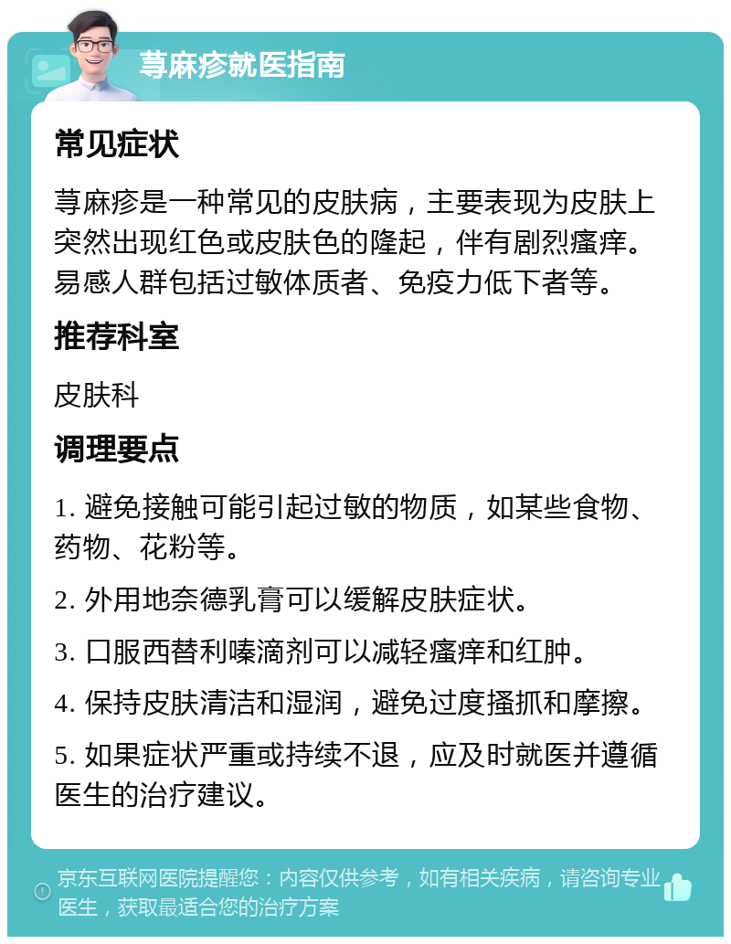 荨麻疹就医指南 常见症状 荨麻疹是一种常见的皮肤病，主要表现为皮肤上突然出现红色或皮肤色的隆起，伴有剧烈瘙痒。易感人群包括过敏体质者、免疫力低下者等。 推荐科室 皮肤科 调理要点 1. 避免接触可能引起过敏的物质，如某些食物、药物、花粉等。 2. 外用地奈德乳膏可以缓解皮肤症状。 3. 口服西替利嗪滴剂可以减轻瘙痒和红肿。 4. 保持皮肤清洁和湿润，避免过度搔抓和摩擦。 5. 如果症状严重或持续不退，应及时就医并遵循医生的治疗建议。